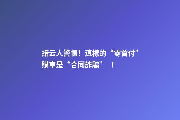 縉云人警惕！這樣的“零首付”購車是“合同詐騙”！